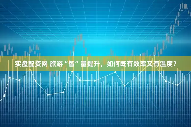 实盘配资网 旅游“智”量提升，如何既有效率又有温度？