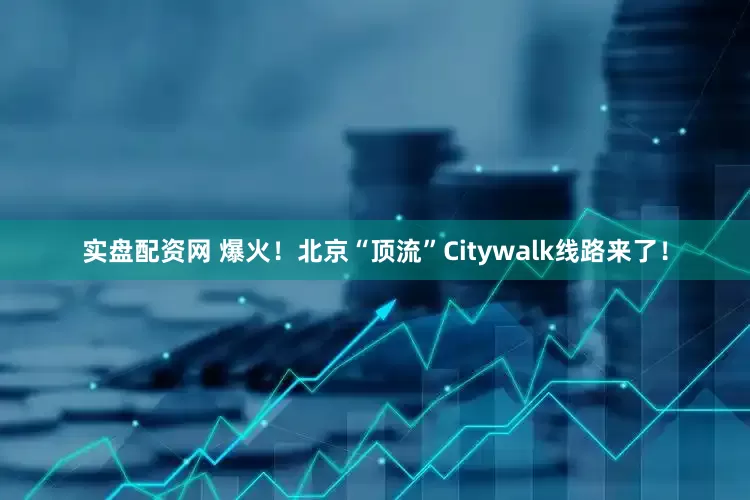 实盘配资网 爆火！北京“顶流”Citywalk线路来了！