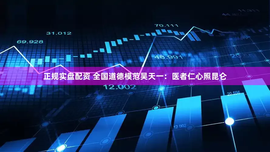 正规实盘配资 全国道德模范吴天一：医者仁心照昆仑