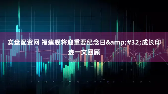 实盘配资网 福建舰将迎重要纪念日&#32;成长印迹一文回顾