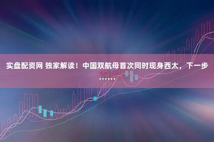 实盘配资网 独家解读！中国双航母首次同时现身西太，下一步……