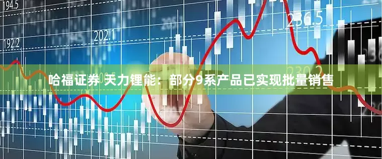 哈福证券 天力锂能：部分9系产品已实现批量销售