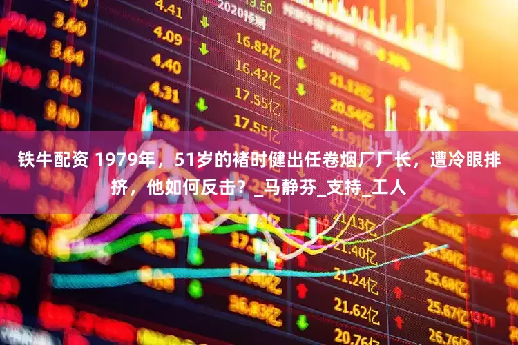 铁牛配资 1979年，51岁的褚时健出任卷烟厂厂长，遭冷眼排挤，他如何反击？_马静芬_支持_工人