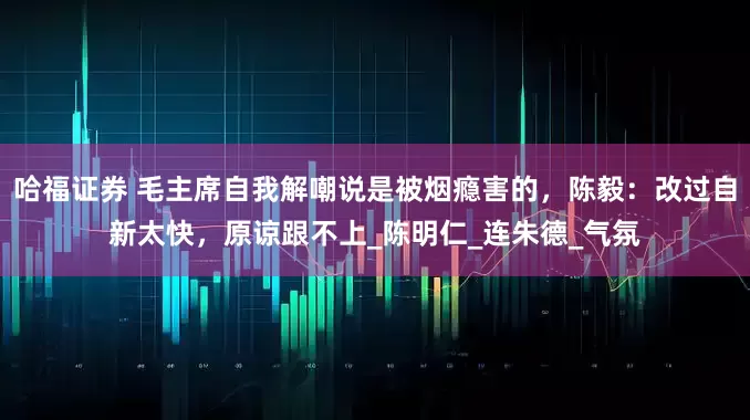 哈福证券 毛主席自我解嘲说是被烟瘾害的，陈毅：改过自新太快，原谅跟不上_陈明仁_连朱德_气氛
