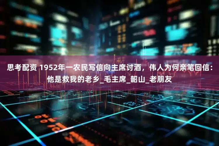 思考配资 1952年一农民写信向主席讨酒，伟人为何亲笔回信：他是救我的老乡_毛主席_韶山_老朋友