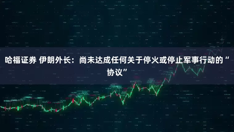 哈福证券 伊朗外长：尚未达成任何关于停火或停止军事行动的“协议”
