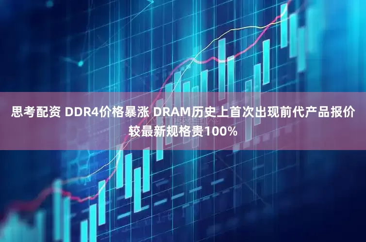 思考配资 DDR4价格暴涨 DRAM历史上首次出现前代产品报价较最新规格贵100%