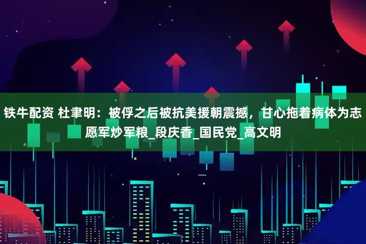 铁牛配资 杜聿明：被俘之后被抗美援朝震撼，甘心拖着病体为志愿军炒军粮_段庆香_国民党_高文明