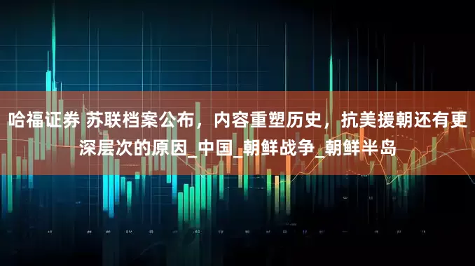 哈福证券 苏联档案公布，内容重塑历史，抗美援朝还有更深层次的原因_中国_朝鲜战争_朝鲜半岛