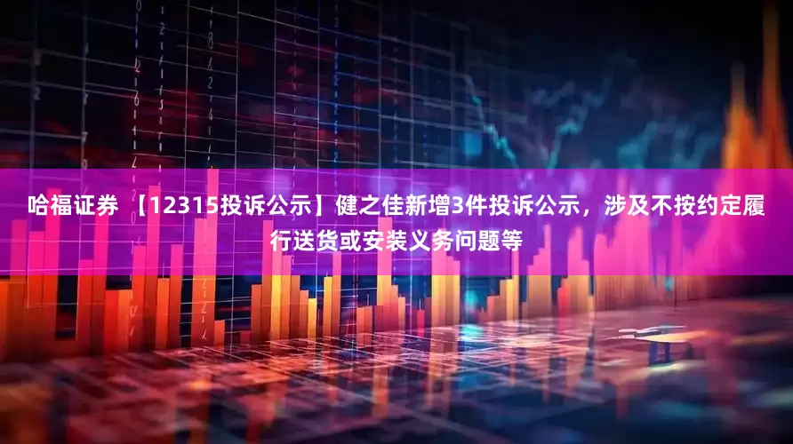 哈福证券 【12315投诉公示】健之佳新增3件投诉公示，涉及不按约定履行送货或安装义务问题等