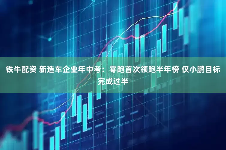 铁牛配资 新造车企业年中考：零跑首次领跑半年榜 仅小鹏目标完成过半