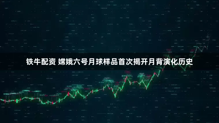 铁牛配资 嫦娥六号月球样品首次揭开月背演化历史
