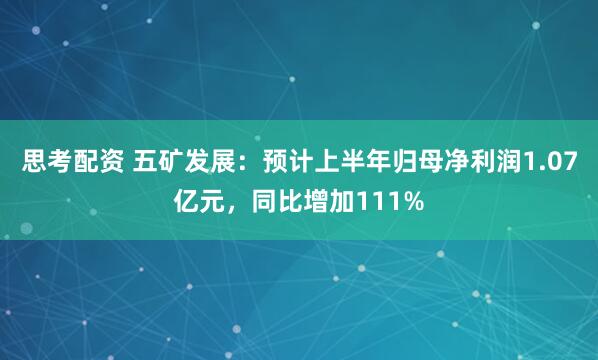 思考配资 五矿发展：预计上半年归母净利润1.07亿元，同比增加111%