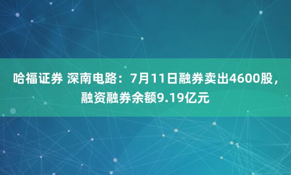 哈福证券 深南电路：7月11日融券卖出4600股，融资融券余额9.19亿元