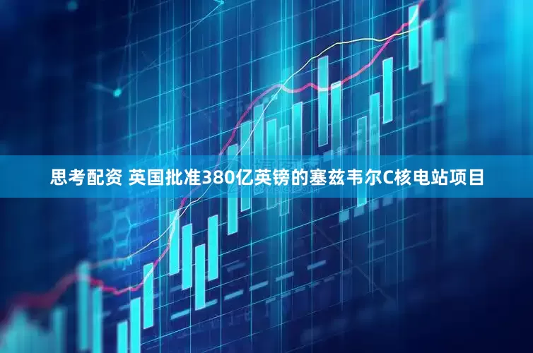 思考配资 英国批准380亿英镑的塞兹韦尔C核电站项目