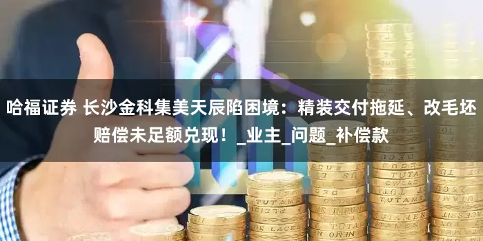 哈福证券 长沙金科集美天辰陷困境：精装交付拖延、改毛坯赔偿未足额兑现！_业主_问题_补偿款