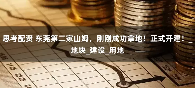 思考配资 东莞第二家山姆，刚刚成功拿地！正式开建！_地块_建设_用地