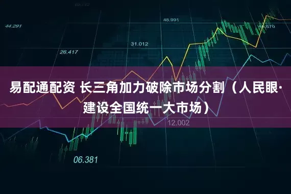 易配通配资 长三角加力破除市场分割（人民眼·建设全国统一大市场）