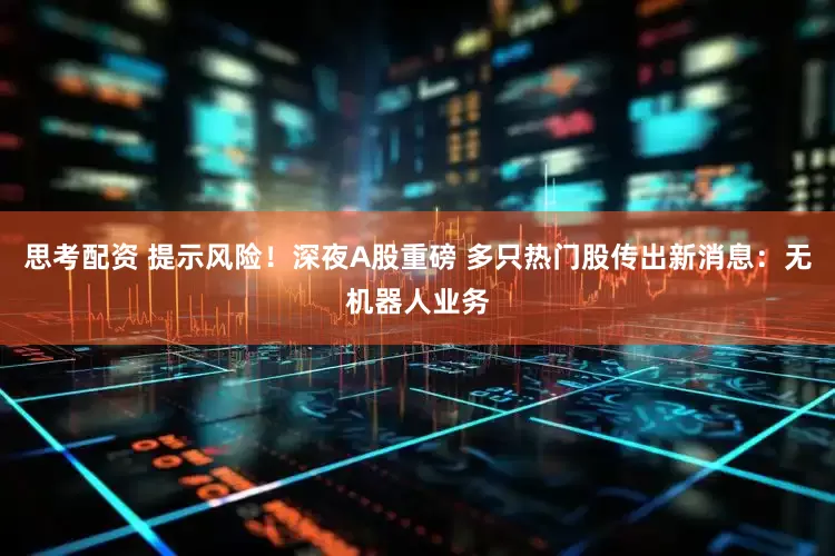 思考配资 提示风险！深夜A股重磅 多只热门股传出新消息：无机器人业务