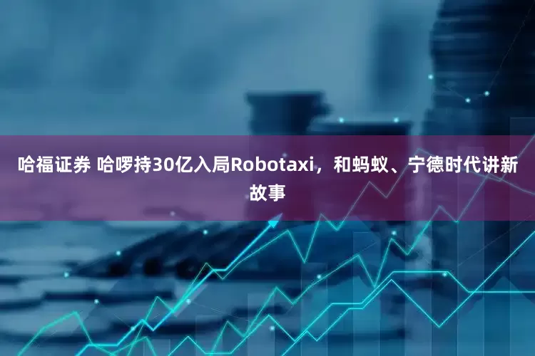 哈福证券 哈啰持30亿入局Robotaxi,和蚂蚁、宁德时代讲新故事